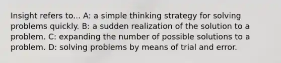 Insight refers to... A: a simple thinking strategy for solving problems quickly. B: a sudden realization of the solution to a problem. C: expanding the number of possible solutions to a problem. D: solving problems by means of trial and error.