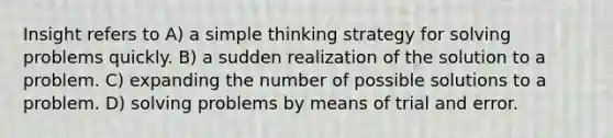 Insight refers to A) a simple thinking strategy for solving problems quickly. B) a sudden realization of the solution to a problem. C) expanding the number of possible solutions to a problem. D) solving problems by means of trial and error.