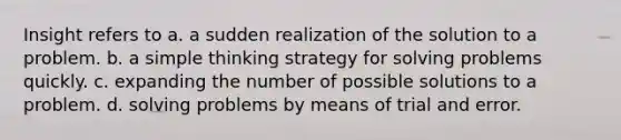 Insight refers to a. a sudden realization of the solution to a problem. b. a simple thinking strategy for solving problems quickly. c. expanding the number of possible solutions to a problem. d. solving problems by means of trial and error.