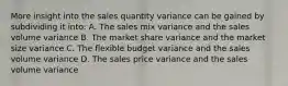 More insight into the sales quantity variance can be gained by subdividing it into: A. The sales mix variance and the sales volume variance B. The market share variance and the market size variance C. The flexible budget variance and the sales volume variance D. The sales price variance and the sales volume variance