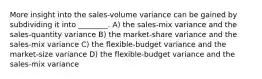 More insight into the sales-volume variance can be gained by subdividing it into ________. A) the sales-mix variance and the sales-quantity variance B) the market-share variance and the sales-mix variance C) the flexible-budget variance and the market-size variance D) the flexible-budget variance and the sales-mix variance