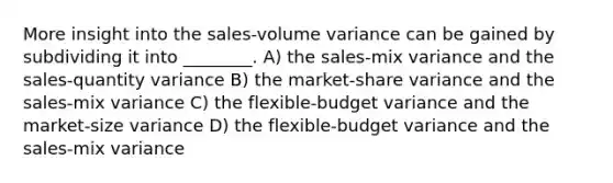 More insight into the sales-volume variance can be gained by subdividing it into ________. A) the sales-mix variance and the sales-quantity variance B) the market-share variance and the sales-mix variance C) the flexible-budget variance and the market-size variance D) the flexible-budget variance and the sales-mix variance