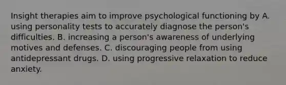 Insight therapies aim to improve psychological functioning by A. using personality tests to accurately diagnose the person's difficulties. B. increasing a person's awareness of underlying motives and defenses. C. discouraging people from using antidepressant drugs. D. using progressive relaxation to reduce anxiety.