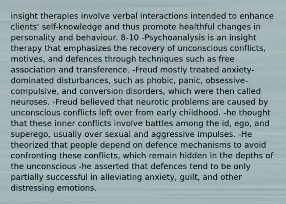 insight therapies involve verbal interactions intended to enhance clients' self-knowledge and thus promote healthful changes in personality and behaviour. 8-10 -Psychoanalysis is an insight therapy that emphasizes the recovery of unconscious conflicts, motives, and defences through techniques such as free association and transference. -Freud mostly treated anxiety-dominated disturbances, such as phobic, panic, obsessive-compulsive, and conversion disorders, which were then called neuroses. -Freud believed that neurotic problems are caused by unconscious conflicts left over from early childhood. -he thought that these inner conflicts involve battles among the id, ego, and superego, usually over sexual and aggressive impulses. -He theorized that people depend on defence mechanisms to avoid confronting these conflicts, which remain hidden in the depths of the unconscious -he asserted that defences tend to be only partially successful in alleviating anxiety, guilt, and other distressing emotions.