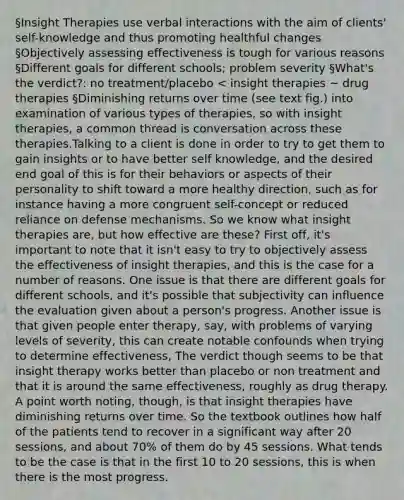 §Insight Therapies use verbal interactions with the aim of clients' self-knowledge and thus promoting healthful changes §Objectively assessing effectiveness is tough for various reasons §Different goals for different schools; problem severity §What's the verdict?: no treatment/placebo < insight therapies ~ drug therapies §Diminishing returns over time (see text fig.) into examination of various types of therapies, so with insight therapies, a common thread is conversation across these therapies.Talking to a client is done in order to try to get them to gain insights or to have better self knowledge, and the desired end goal of this is for their behaviors or aspects of their personality to shift toward a more healthy direction, such as for instance having a more congruent self-concept or reduced reliance on defense mechanisms. So we know what insight therapies are, but how effective are these? First off, it's important to note that it isn't easy to try to objectively assess the effectiveness of insight therapies, and this is the case for a number of reasons. One issue is that there are different goals for different schools, and it's possible that subjectivity can influence the evaluation given about a person's progress. Another issue is that given people enter therapy, say, with problems of varying levels of severity, this can create notable confounds when trying to determine effectiveness, The verdict though seems to be that insight therapy works better than placebo or non treatment and that it is around the same effectiveness, roughly as drug therapy. A point worth noting, though, is that insight therapies have diminishing returns over time. So the textbook outlines how half of the patients tend to recover in a significant way after 20 sessions, and about 70% of them do by 45 sessions. What tends to be the case is that in the first 10 to 20 sessions, this is when there is the most progress.