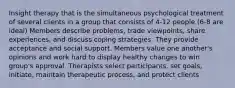 Insight therapy that is the simultaneous psychological treatment of several clients in a group that consists of 4-12 people (6-8 are ideal) Members describe problems, trade viewpoints, share experiences, and discuss coping strategies. They provide acceptance and social support. Members value one another's opinions and work hard to display healthy changes to win group's approval. Therapists select participants, set goals, initiate, maintain therapeutic process, and protect clients