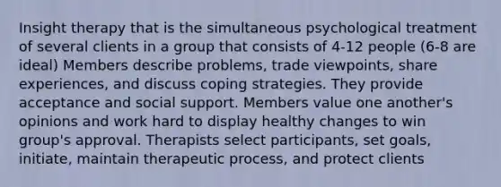 Insight therapy that is the simultaneous psychological treatment of several clients in a group that consists of 4-12 people (6-8 are ideal) Members describe problems, trade viewpoints, share experiences, and discuss coping strategies. They provide acceptance and social support. Members value one another's opinions and work hard to display healthy changes to win group's approval. Therapists select participants, set goals, initiate, maintain therapeutic process, and protect clients