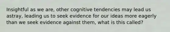 Insightful as we are, other cognitive tendencies may lead us astray, leading us to seek evidence for our ideas more eagerly than we seek evidence against them, what is this called?