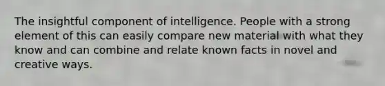 The insightful component of intelligence. People with a strong element of this can easily compare new material with what they know and can combine and relate known facts in novel and creative ways.