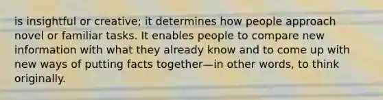 is insightful or creative; it determines how people approach novel or familiar tasks. It enables people to compare new information with what they already know and to come up with new ways of putting facts together—in other words, to think originally.