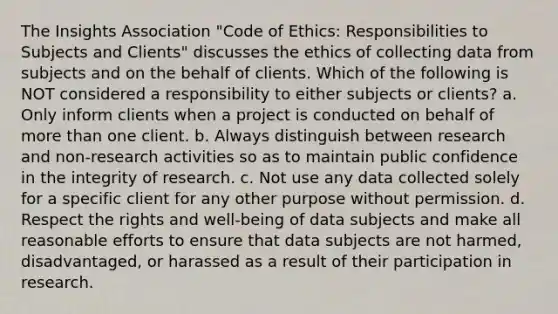 The Insights Association "Code of Ethics: Responsibilities to Subjects and Clients" discusses the ethics of collecting data from subjects and on the behalf of clients. Which of the following is NOT considered a responsibility to either subjects or clients? a. Only inform clients when a project is conducted on behalf of more than one client. b. Always distinguish between research and non-research activities so as to maintain public confidence in the integrity of research. c. Not use any data collected solely for a specific client for any other purpose without permission. d. Respect the rights and well-being of data subjects and make all reasonable efforts to ensure that data subjects are not harmed, disadvantaged, or harassed as a result of their participation in research.