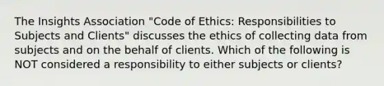 The Insights Association "Code of Ethics: Responsibilities to Subjects and Clients" discusses the ethics of collecting data from subjects and on the behalf of clients. Which of the following is NOT considered a responsibility to either subjects or clients?