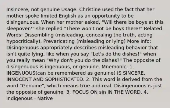 Insincere, not genuine Usage: Christine used the fact that her mother spoke limited English as an opportunity to be disingenuous. When her mother asked, "Will there be boys at this sleepover?" she replied "There won't not be boys there!" Related Words: Dissembling (misleading, concealing the truth, acting hypocritically), Prevaricating (misleading or lying) More Info: Disingenuous appropriately describes misleading behavior that isn't quite lying, like when you say "Let's do the dishes!" when you really mean "Why don't you do the dishes?" The opposite of disingenuous is ingenuous, or genuine. Mnemonic: 1. INGENUOUS(can be remembered as genuine) IS SINCERE, INNOCENT AND SOPHISTICATED. 2. This word is derived from the word "Genuine", which means true and real. Disingenuous is just the opposite of genuine. 3. FOCUS ON sin IN THE WORD. 4. indigenous - Native