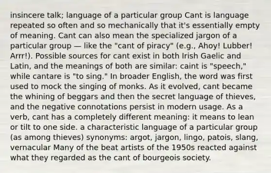 insincere talk; language of a particular group Cant is language repeated so often and so mechanically that it's essentially empty of meaning. Cant can also mean the specialized jargon of a particular group — like the "cant of piracy" (e.g., Ahoy! Lubber! Arrr!). Possible sources for cant exist in both Irish Gaelic and Latin, and the meanings of both are similar: caint is "speech," while cantare is "to sing." In broader English, the word was first used to mock the singing of monks. As it evolved, cant became the whining of beggars and then the secret language of thieves, and the negative connotations persist in modern usage. As a verb, cant has a completely different meaning: it means to lean or tilt to one side. a characteristic language of a particular group (as among thieves) synonyms: argot, jargon, lingo, patois, slang, vernacular Many of the beat artists of the 1950s reacted against what they regarded as the cant of bourgeois society.