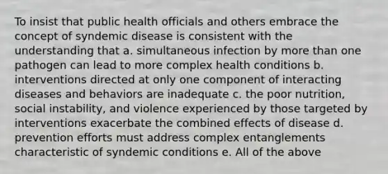 To insist that public health officials and others embrace the concept of syndemic disease is consistent with the understanding that a. simultaneous infection by more than one pathogen can lead to more complex health conditions b. interventions directed at only one component of interacting diseases and behaviors are inadequate c. the poor nutrition, social instability, and violence experienced by those targeted by interventions exacerbate the combined effects of disease d. prevention efforts must address complex entanglements characteristic of syndemic conditions e. All of the above