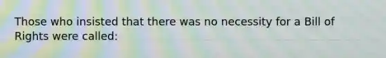 Those who insisted that there was no necessity for a Bill of Rights were called: