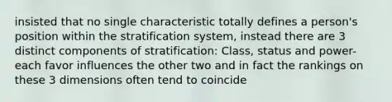 insisted that no single characteristic totally defines a person's position within the stratification system, instead there are 3 distinct components of stratification: Class, status and power- each favor influences the other two and in fact the rankings on these 3 dimensions often tend to coincide