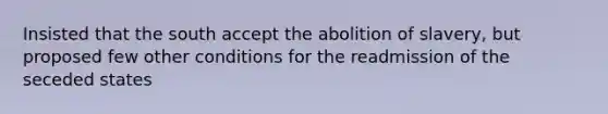 Insisted that the south accept the abolition of slavery, but proposed few other conditions for the readmission of the seceded states