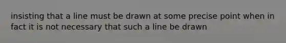 insisting that a line must be drawn at some precise point when in fact it is not necessary that such a line be drawn