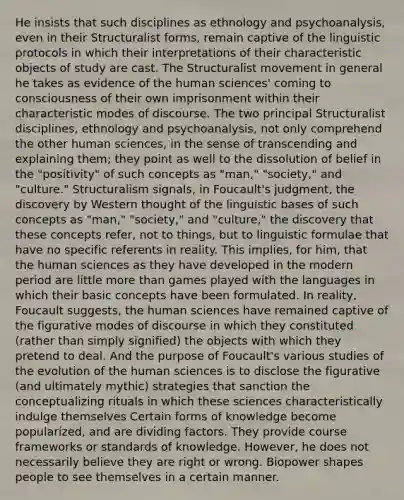 He insists that such disciplines as ethnology and psychoanalysis, even in their Structuralist forms, remain captive of the linguistic protocols in which their interpretations of their characteristic objects of study are cast. The Structuralist movement in general he takes as evidence of the human sciences' coming to consciousness of their own imprisonment within their characteristic modes of discourse. The two principal Structuralist disciplines, ethnology and psychoanalysis, not only comprehend the other human sciences, in the sense of transcending and explaining them; they point as well to the dissolution of belief in the "positivity" of such concepts as "man," "society," and "culture." Structuralism signals, in Foucault's judgment, the discovery by Western thought of the linguistic bases of such concepts as "man," "society," and "culture," the discovery that these concepts refer, not to things, but to linguistic formulae that have no specific referents in reality. This implies, for him, that the human sciences as they have developed in the modern period are little more than games played with the languages in which their basic concepts have been formulated. In reality, Foucault suggests, the human sciences have remained captive of the figurative modes of discourse in which they constituted (rather than simply signified) the objects with which they pretend to deal. And the purpose of Foucault's various studies of the evolution of the human sciences is to disclose the figurative (and ultimately mythic) strategies that sanction the conceptualizing rituals in which these sciences characteristically indulge themselves Certain forms of knowledge become popularized, and are dividing factors. They provide course frameworks or standards of knowledge. However, he does not necessarily believe they are right or wrong. Biopower shapes people to see themselves in a certain manner.