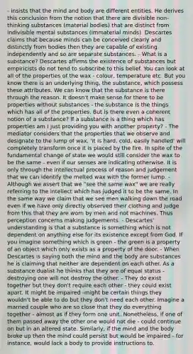 - insists that the mind and body are different entities. He derives this conclusion from the notion that there are divisible non-thinking substances (material bodies) that are distinct from indivisible mental substances (immaterial minds). Descartes claims that because minds can be conceived clearly and distinctly from bodies then they are capable of existing independently and so are separate substances. - What is a substance? Descartes affirms the existence of substances but empiricists do not tend to subscribe to this belief. You can look at all of the properties of the wax - colour, temperature etc. But you know there is an underlying thing, the substance, which possess these attributes. We can know that the substance is there through the reason. It doesn't make sense for there to be properties without substances - the substance is the things which has all of the properties. But is there even a coherent notion of a substance? If a substance is a thing which has properties am I just providing you with another property? - The mediator considers that the properties that we observe and designate to the lump of wax, 'it is hard, cold, easily handled' will completely transform once it is placed by the fire. In spite of the fundamental change of state we would still consider the wax to be the same - even if our senses are indicating otherwise. It is only through the intellectual process of reason and judgement that we can identify the melted wax with the former lump. - Although we assert that we "see the same wax" we are really referring to the intellect which has judged it to be the same. In the same way we claim that we see men walking down the road even if we have only directly observed their clothing and judge from this that they are worn by men and not machines. Thus perception concerns making judgements. - Descartes' understanding is that a substance is something which is not dependent on anything else for its existence except from God. If you imagine something which is green - the green is a property of an object which only exists as a property of the door. - When Descartes is saying both the mind and the body are substances he is claiming that neither are dependent on each other. As a substance dualist he thinks that they are of equal status - destroying one will not destroy the other. - They do exist together but they don't require each other - they could exist apart. It might be impaired -might be certain things they wouldn't be able to do but they don't need each other. Imagine a married couple who are so close that they do everything together - almost as if they form one unit. Nonetheless, if one of them passed away the other one would not die - could continue on but in an altered state. Similarly, if the mind and the body broke up then the mind could persist but would be impaired - for instance, would lack a body to provide instructions to.