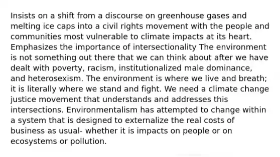 Insists on a shift from a discourse on greenhouse gases and melting ice caps into a civil rights movement with the people and communities most vulnerable to climate impacts at its heart. Emphasizes the importance of intersectionality The environment is not something out there that we can think about after we have dealt with poverty, racism, institutionalized male dominance, and heterosexism. The environment is where we live and breath; it is literally where we stand and fight. We need a climate change justice movement that understands and addresses this intersections. Environmentalism has attempted to change within a system that is designed to externalize the real costs of business as usual- whether it is impacts on people or on ecosystems or pollution.