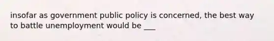 insofar as government public policy is concerned, the best way to battle unemployment would be ___