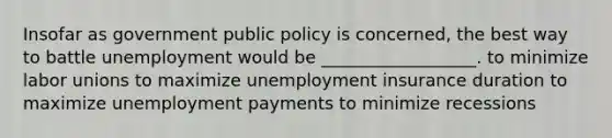 Insofar as government public policy is concerned, the best way to battle unemployment would be __________________. to minimize labor unions to maximize unemployment insurance duration to maximize unemployment payments to minimize recessions