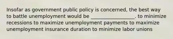 Insofar as government public policy is concerned, the best way to battle unemployment would be __________________. to minimize recessions to maximize unemployment payments to maximize unemployment insurance duration to minimize labor unions