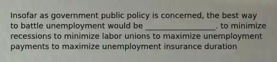 Insofar as government public policy is concerned, the best way to battle unemployment would be __________________. to minimize recessions to minimize labor unions to maximize unemployment payments to maximize unemployment insurance duration