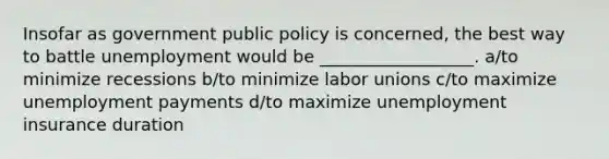 Insofar as government public policy is concerned, the best way to battle unemployment would be __________________. a/to minimize recessions b/to minimize labor unions c/to maximize unemployment payments d/to maximize unemployment insurance duration