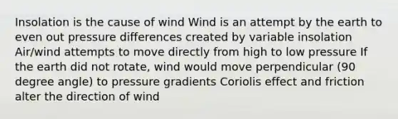 Insolation is the cause of wind Wind is an attempt by the earth to even out pressure differences created by variable insolation Air/wind attempts to move directly from high to low pressure If the earth did not rotate, wind would move perpendicular (90 degree angle) to pressure gradients Coriolis effect and friction alter the direction of wind