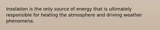 Insolation is the only source of energy that is ultimately responsible for heating the atmosphere and driving weather phenomena.