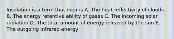 Insolation is a term that means A. The heat reflectivity of clouds B. The energy retentive ability of gases C. The incoming solar radiation D. The total amount of energy released by the sun E. The outgoing infrared energy