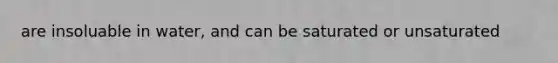 are insoluable in water, and can be saturated or unsaturated