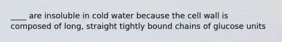 ____ are insoluble in cold water because the cell wall is composed of long, straight tightly bound chains of glucose units