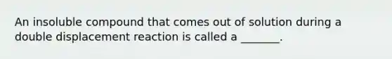 An insoluble compound that comes out of solution during a double displacement reaction is called a _______.