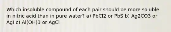 Which insoluble compound of each pair should be more soluble in nitric acid than in pure water? a) PbCl2 or PbS b) Ag2CO3 or AgI c) Al(OH)3 or AgCl