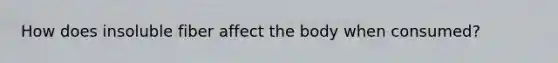 How does insoluble fiber affect the body when consumed?