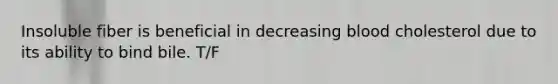 Insoluble fiber is beneficial in decreasing blood cholesterol due to its ability to bind bile. T/F