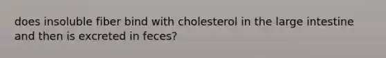 does insoluble fiber bind with cholesterol in the large intestine and then is excreted in feces?