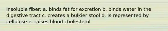 Insoluble fiber: a. binds fat for excretion b. binds water in the digestive tract c. creates a bulkier stool d. is represented by cellulose e. raises blood cholesterol