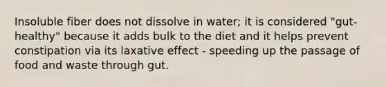 Insoluble fiber does not dissolve in water; it is considered "gut-healthy" because it adds bulk to the diet and it helps prevent constipation via its laxative effect - speeding up the passage of food and waste through gut.