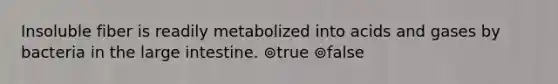 Insoluble fiber is readily metabolized into acids and gases by bacteria in the large intestine. ⊚true ⊚false