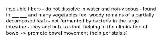 insoluble fibers - do not dissolve in water and non-viscous - found in ___ ___ and many vegetables (ex: woody remains of a partially decomposed leaf) - not fermented by bacteria in the large intestine - they add bulk to stool, helping in the elimination of bowel -> promote bowel movement (help peristalsis)