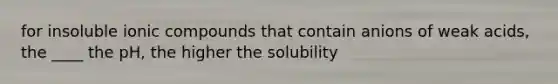 for insoluble ionic compounds that contain anions of weak acids, the ____ the pH, the higher the solubility