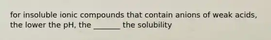 for insoluble ionic compounds that contain anions of weak acids, the lower the pH, the _______ the solubility