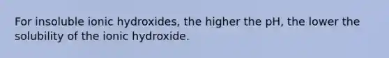 For insoluble ionic hydroxides, the higher the pH, the lower the solubility of the ionic hydroxide.