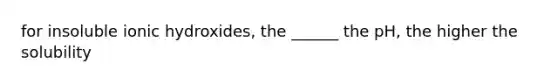 for insoluble ionic hydroxides, the ______ the pH, the higher the solubility