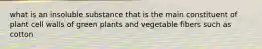 what is an insoluble substance that is the main constituent of plant cell walls of green plants and vegetable fibers such as cotton